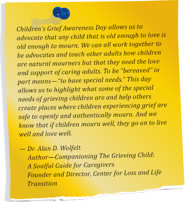 Children’s Grief Awareness Day allows us to advocate that any child that is old enough to love is old enough to mourn. We can all work together to be advocates and teach other adults how children are natural mourner’s, but that they need the love and support of caring adults. To be “bereaved” in part means— “to have special needs.” This day allows us to highlight what some of the special needs of grieving children are and help others create places where children experiencing grief are safe to openly and authentically mourn. And, we know that if children mourn well, they go on to live well and love well.  Dr. Alan D. Wolfelt. Author— Companioning The Grieving Child: A Soulful Guide for Caregivers. Founder and Director, Center for Loss and Life Transition