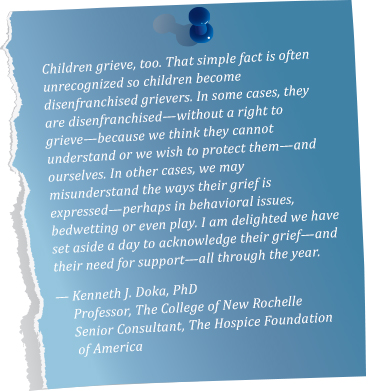 Children grieve, too. That simple fact is often unrecognized so children become disenfranchised grievers. In some cases, they are disenfranchised—without a right to grieve—because we think they cannot understand or we wish to protect them—and ourselves. In other cases, we may misunderstand the ways their grief is expressed—perhaps in behavioral issues, bedwetting or even play. I am delighted we have set aside a day to acknowledge their grief—and their need for support—all through the year. —Kenneth J. Doka, PhD. Professor, The College of New Rochelle. Senior Consultant, The Hospice Foundation of America 